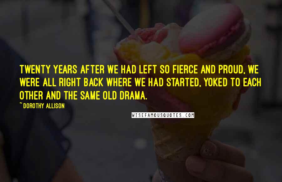 Dorothy Allison Quotes: Twenty years after we had left so fierce and proud, we were all right back where we had started, yoked to each other and the same old drama.