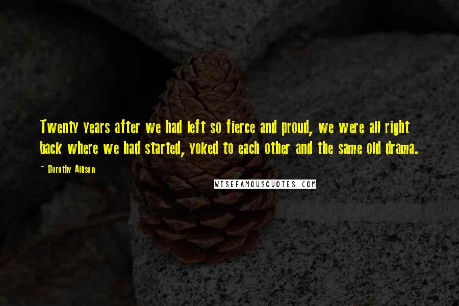 Dorothy Allison Quotes: Twenty years after we had left so fierce and proud, we were all right back where we had started, yoked to each other and the same old drama.