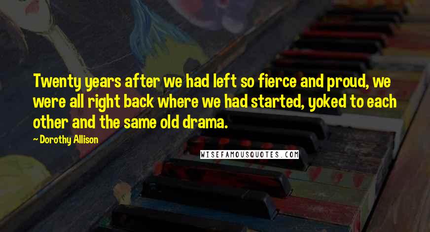 Dorothy Allison Quotes: Twenty years after we had left so fierce and proud, we were all right back where we had started, yoked to each other and the same old drama.