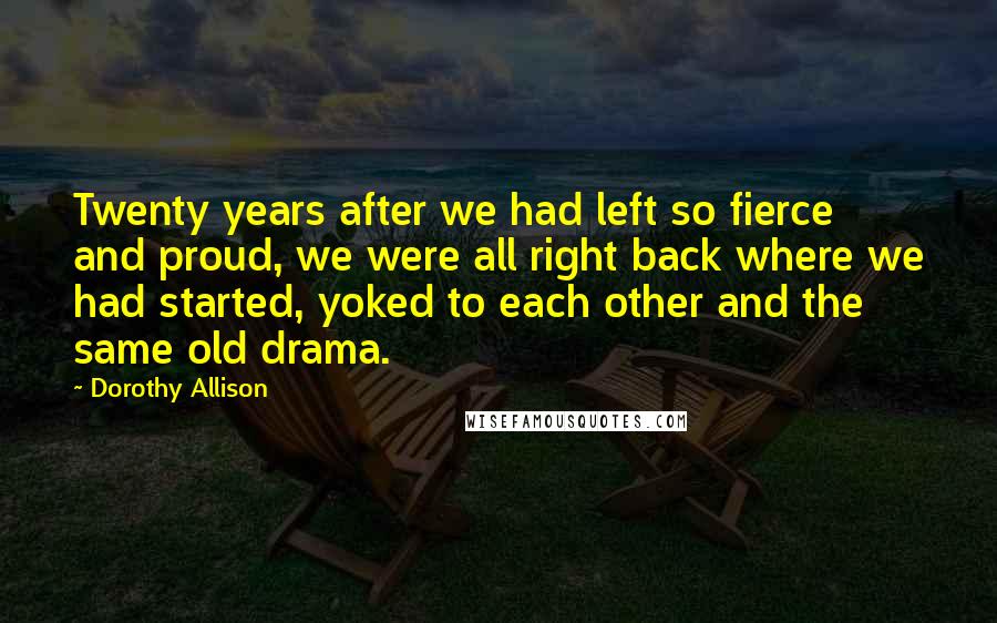 Dorothy Allison Quotes: Twenty years after we had left so fierce and proud, we were all right back where we had started, yoked to each other and the same old drama.