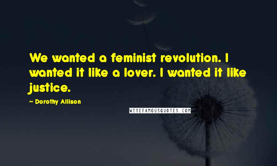 Dorothy Allison Quotes: We wanted a feminist revolution. I wanted it like a lover. I wanted it like justice.