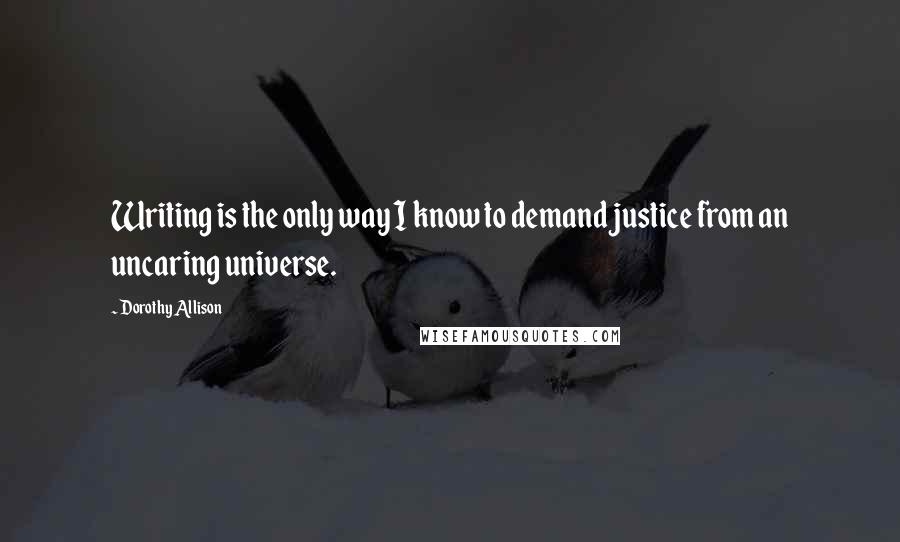 Dorothy Allison Quotes: Writing is the only way I know to demand justice from an uncaring universe.