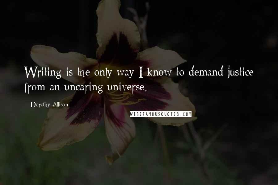 Dorothy Allison Quotes: Writing is the only way I know to demand justice from an uncaring universe.