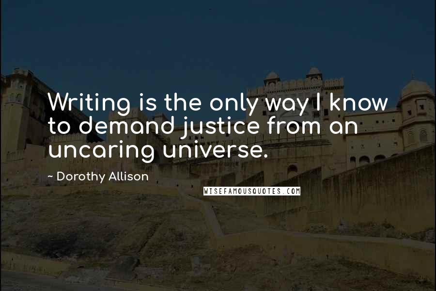 Dorothy Allison Quotes: Writing is the only way I know to demand justice from an uncaring universe.