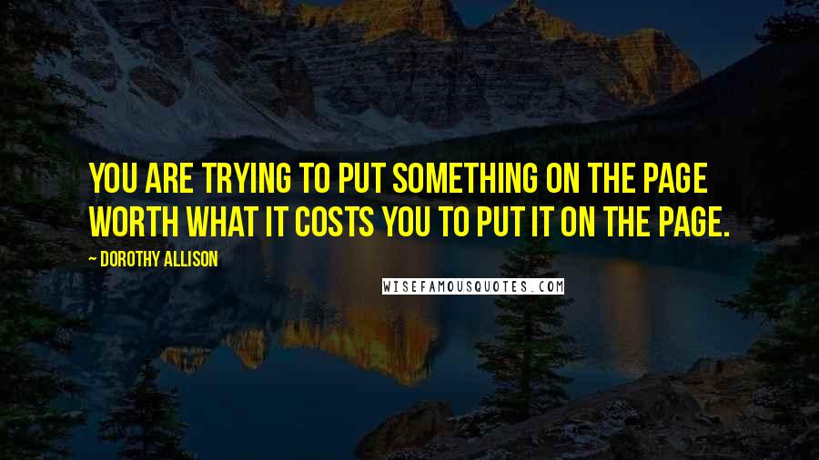 Dorothy Allison Quotes: You are trying to put something on the page worth what it costs you to put it on the page.