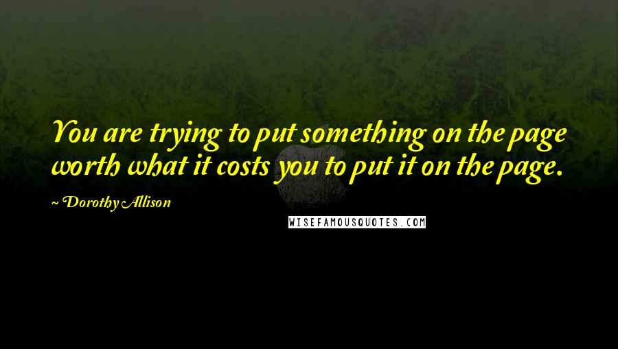 Dorothy Allison Quotes: You are trying to put something on the page worth what it costs you to put it on the page.