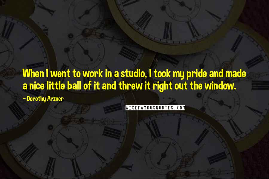 Dorothy Arzner Quotes: When I went to work in a studio, I took my pride and made a nice little ball of it and threw it right out the window.