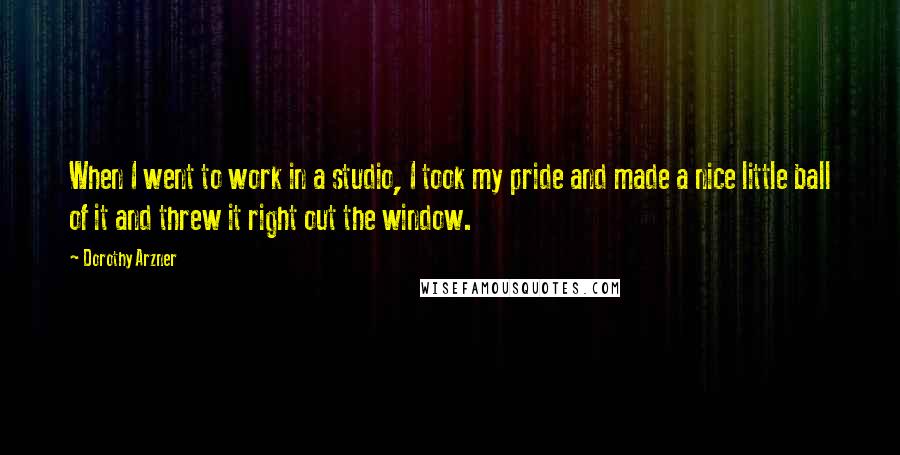 Dorothy Arzner Quotes: When I went to work in a studio, I took my pride and made a nice little ball of it and threw it right out the window.