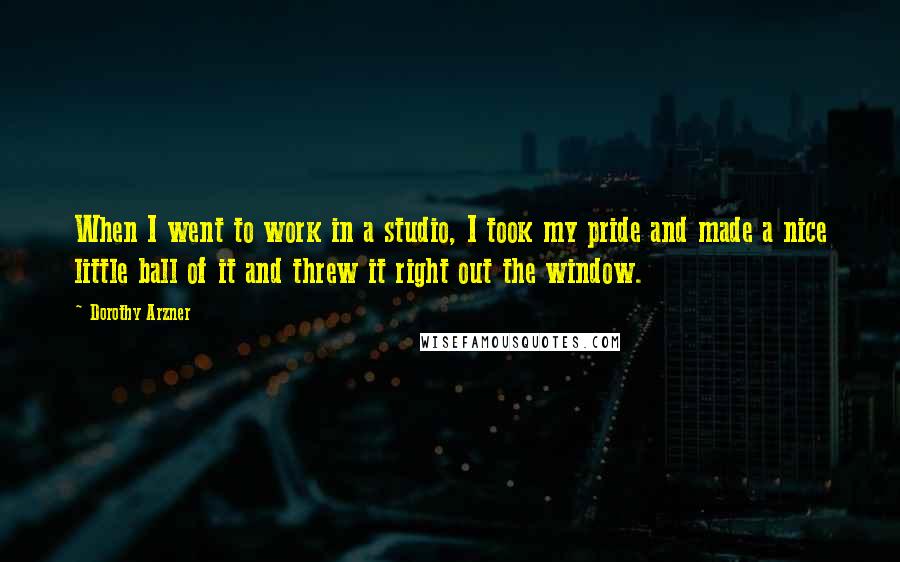 Dorothy Arzner Quotes: When I went to work in a studio, I took my pride and made a nice little ball of it and threw it right out the window.