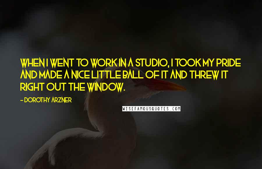 Dorothy Arzner Quotes: When I went to work in a studio, I took my pride and made a nice little ball of it and threw it right out the window.