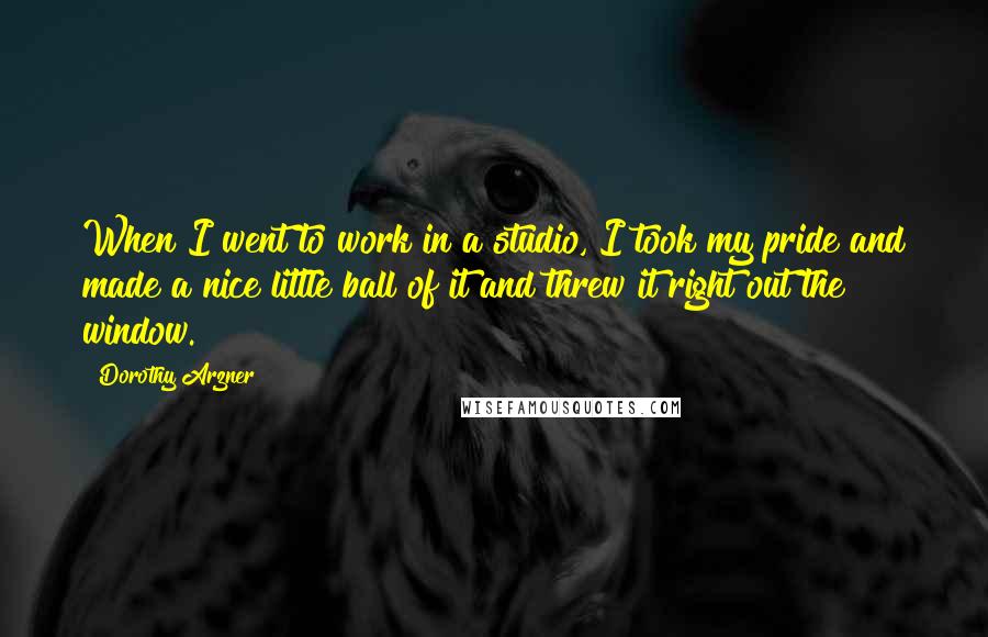 Dorothy Arzner Quotes: When I went to work in a studio, I took my pride and made a nice little ball of it and threw it right out the window.