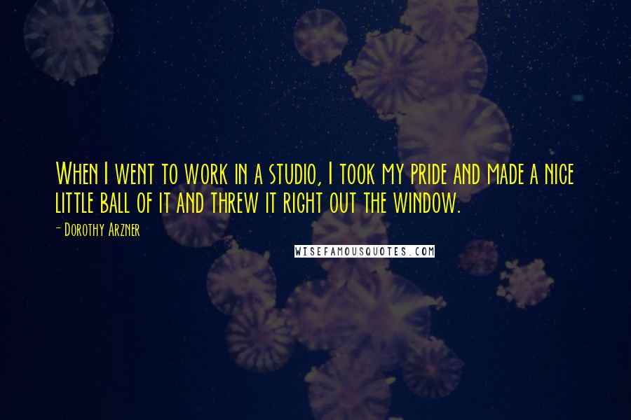 Dorothy Arzner Quotes: When I went to work in a studio, I took my pride and made a nice little ball of it and threw it right out the window.