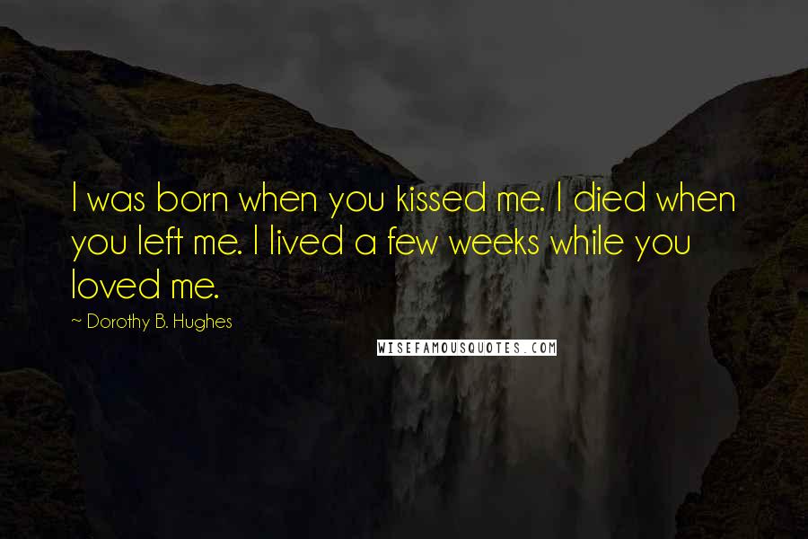 Dorothy B. Hughes Quotes: I was born when you kissed me. I died when you left me. I lived a few weeks while you loved me.