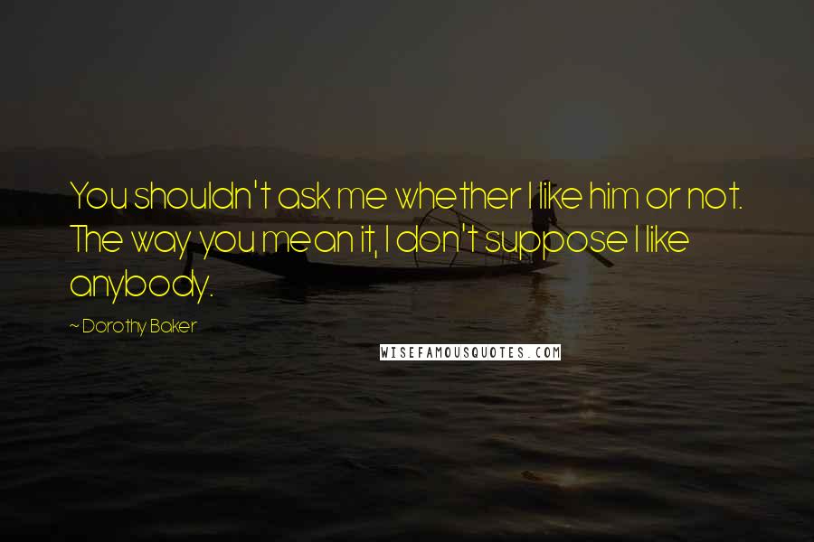 Dorothy Baker Quotes: You shouldn't ask me whether I like him or not. The way you mean it, I don't suppose I like anybody.