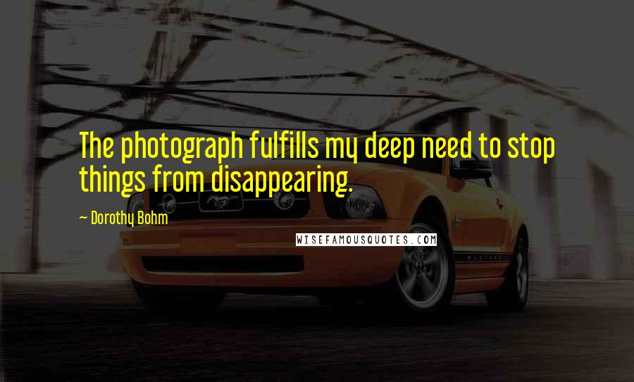 Dorothy Bohm Quotes: The photograph fulfills my deep need to stop things from disappearing.