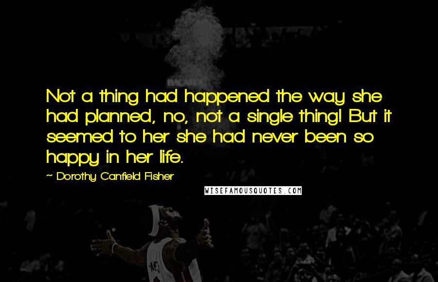 Dorothy Canfield Fisher Quotes: Not a thing had happened the way she had planned, no, not a single thing! But it seemed to her she had never been so happy in her life.