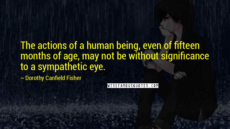 Dorothy Canfield Fisher Quotes: The actions of a human being, even of fifteen months of age, may not be without significance to a sympathetic eye.