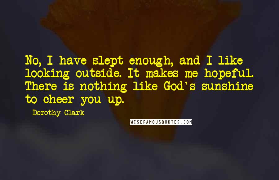 Dorothy Clark Quotes: No, I have slept enough, and I like looking outside. It makes me hopeful. There is nothing like God's sunshine to cheer you up.