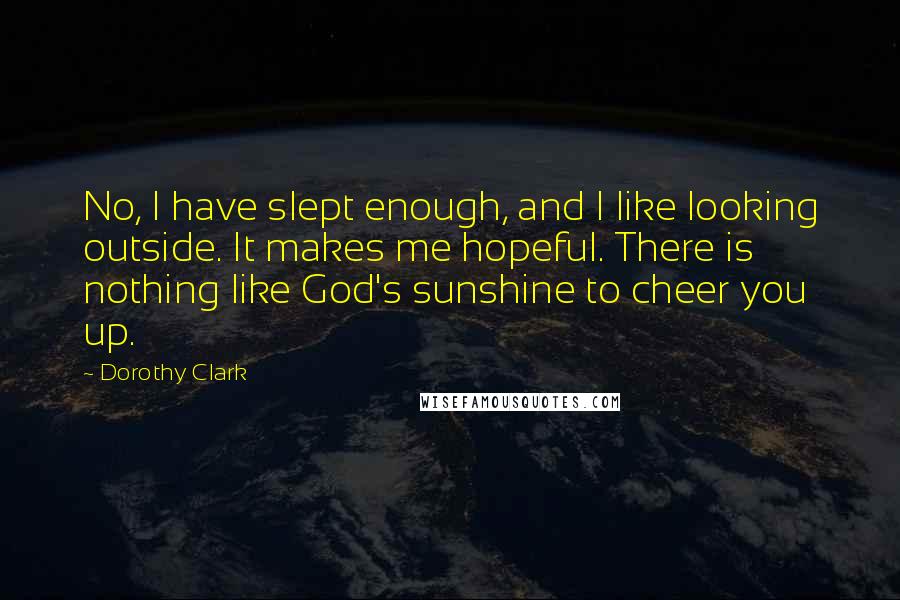 Dorothy Clark Quotes: No, I have slept enough, and I like looking outside. It makes me hopeful. There is nothing like God's sunshine to cheer you up.