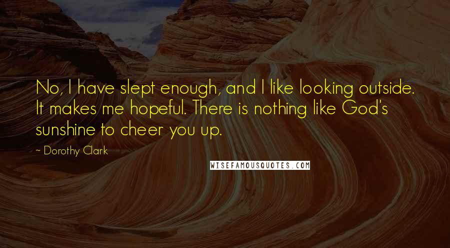 Dorothy Clark Quotes: No, I have slept enough, and I like looking outside. It makes me hopeful. There is nothing like God's sunshine to cheer you up.