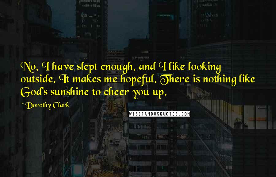 Dorothy Clark Quotes: No, I have slept enough, and I like looking outside. It makes me hopeful. There is nothing like God's sunshine to cheer you up.