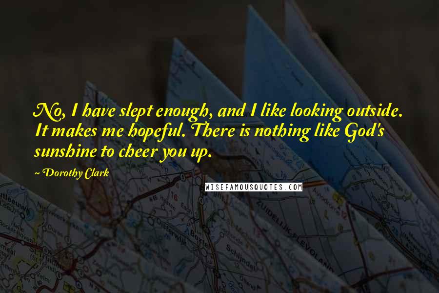 Dorothy Clark Quotes: No, I have slept enough, and I like looking outside. It makes me hopeful. There is nothing like God's sunshine to cheer you up.