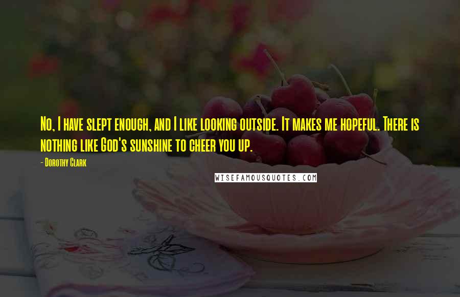 Dorothy Clark Quotes: No, I have slept enough, and I like looking outside. It makes me hopeful. There is nothing like God's sunshine to cheer you up.