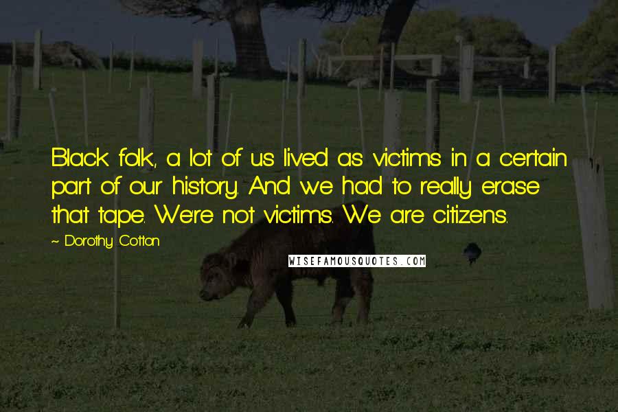 Dorothy Cotton Quotes: Black folk, a lot of us lived as victims in a certain part of our history. And we had to really erase that tape. We're not victims. We are citizens.