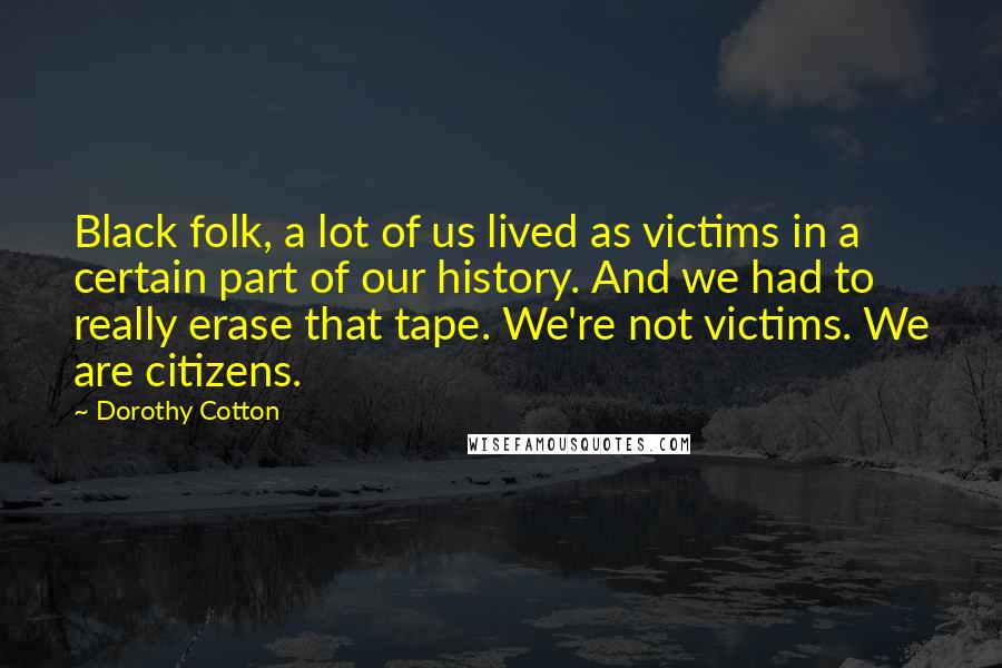 Dorothy Cotton Quotes: Black folk, a lot of us lived as victims in a certain part of our history. And we had to really erase that tape. We're not victims. We are citizens.