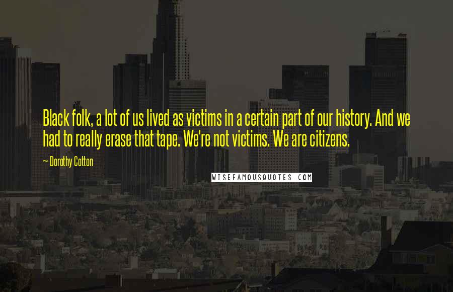 Dorothy Cotton Quotes: Black folk, a lot of us lived as victims in a certain part of our history. And we had to really erase that tape. We're not victims. We are citizens.