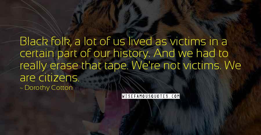 Dorothy Cotton Quotes: Black folk, a lot of us lived as victims in a certain part of our history. And we had to really erase that tape. We're not victims. We are citizens.