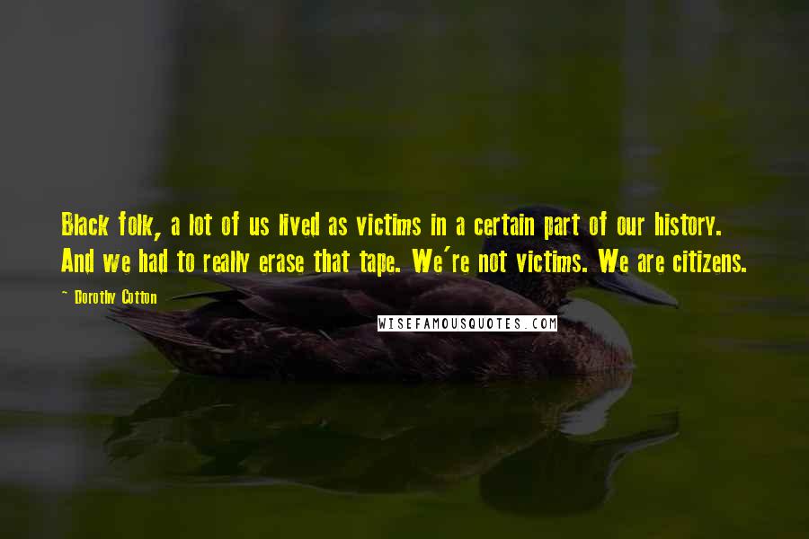 Dorothy Cotton Quotes: Black folk, a lot of us lived as victims in a certain part of our history. And we had to really erase that tape. We're not victims. We are citizens.
