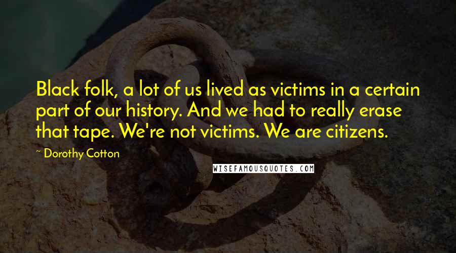 Dorothy Cotton Quotes: Black folk, a lot of us lived as victims in a certain part of our history. And we had to really erase that tape. We're not victims. We are citizens.