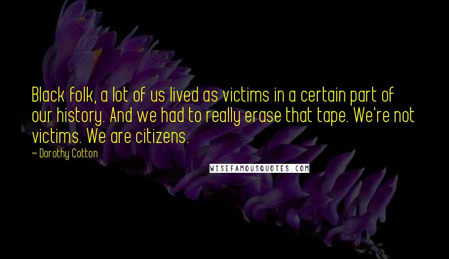Dorothy Cotton Quotes: Black folk, a lot of us lived as victims in a certain part of our history. And we had to really erase that tape. We're not victims. We are citizens.