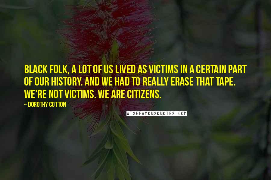 Dorothy Cotton Quotes: Black folk, a lot of us lived as victims in a certain part of our history. And we had to really erase that tape. We're not victims. We are citizens.