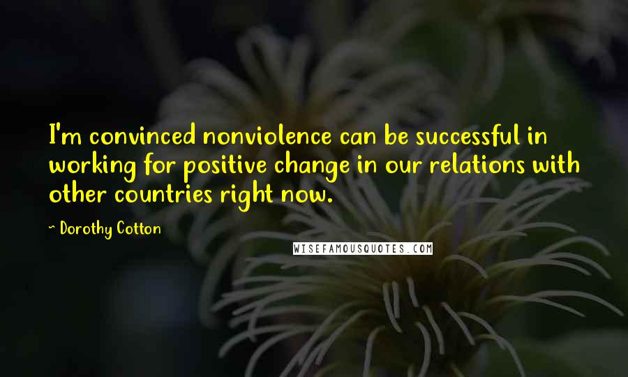 Dorothy Cotton Quotes: I'm convinced nonviolence can be successful in working for positive change in our relations with other countries right now.
