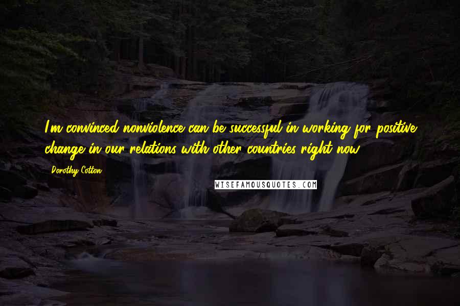 Dorothy Cotton Quotes: I'm convinced nonviolence can be successful in working for positive change in our relations with other countries right now.