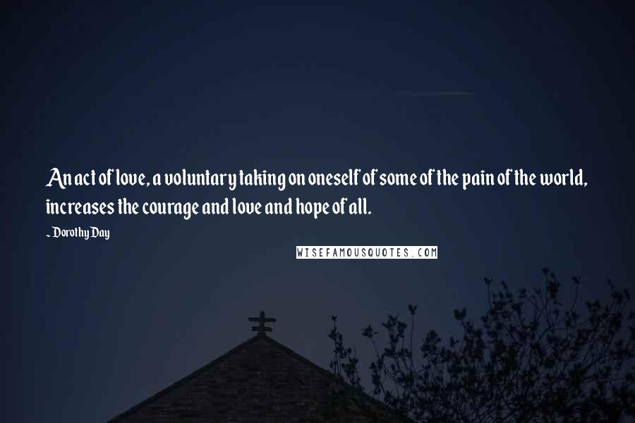 Dorothy Day Quotes: An act of love, a voluntary taking on oneself of some of the pain of the world, increases the courage and love and hope of all.