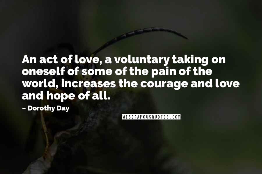 Dorothy Day Quotes: An act of love, a voluntary taking on oneself of some of the pain of the world, increases the courage and love and hope of all.