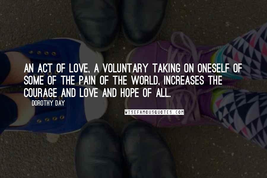 Dorothy Day Quotes: An act of love, a voluntary taking on oneself of some of the pain of the world, increases the courage and love and hope of all.