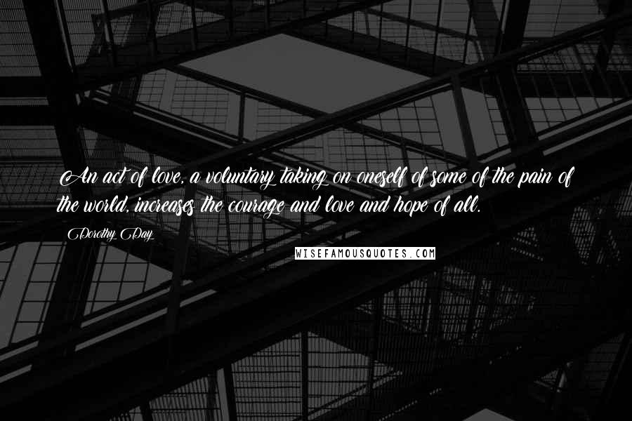 Dorothy Day Quotes: An act of love, a voluntary taking on oneself of some of the pain of the world, increases the courage and love and hope of all.