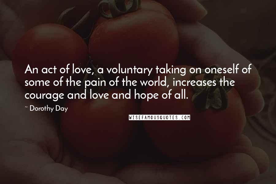 Dorothy Day Quotes: An act of love, a voluntary taking on oneself of some of the pain of the world, increases the courage and love and hope of all.