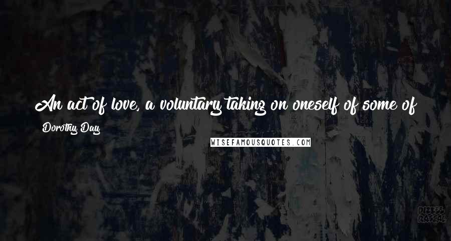 Dorothy Day Quotes: An act of love, a voluntary taking on oneself of some of the pain of the world, increases the courage and love and hope of all.