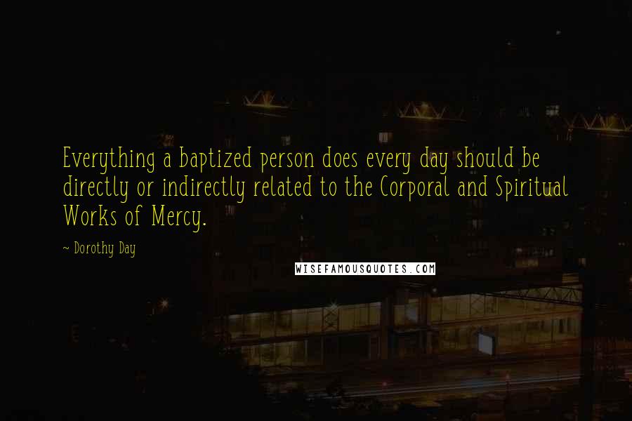 Dorothy Day Quotes: Everything a baptized person does every day should be directly or indirectly related to the Corporal and Spiritual Works of Mercy.