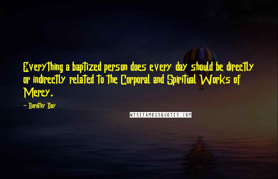 Dorothy Day Quotes: Everything a baptized person does every day should be directly or indirectly related to the Corporal and Spiritual Works of Mercy.