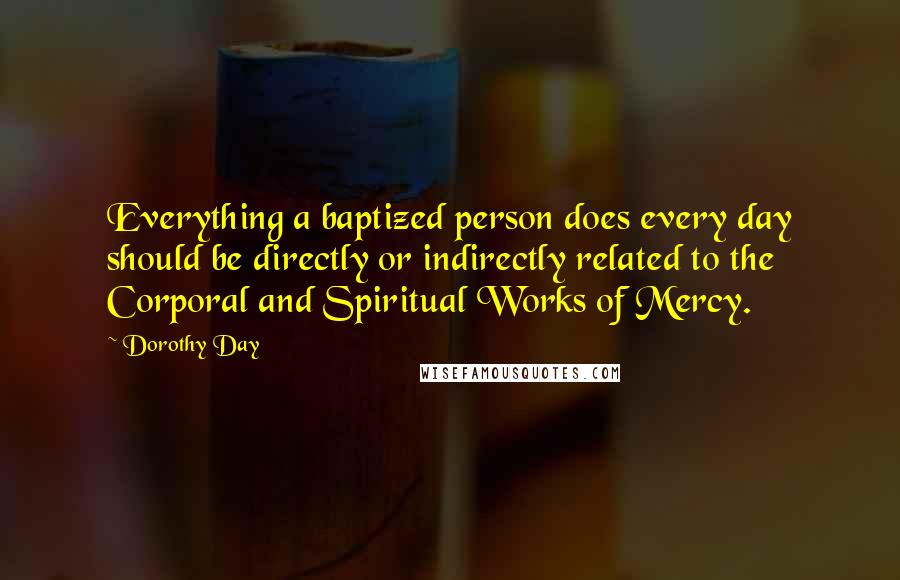 Dorothy Day Quotes: Everything a baptized person does every day should be directly or indirectly related to the Corporal and Spiritual Works of Mercy.