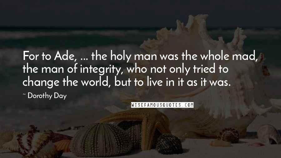 Dorothy Day Quotes: For to Ade, ... the holy man was the whole mad, the man of integrity, who not only tried to change the world, but to live in it as it was.