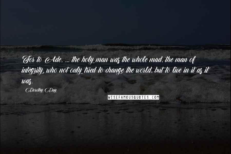 Dorothy Day Quotes: For to Ade, ... the holy man was the whole mad, the man of integrity, who not only tried to change the world, but to live in it as it was.