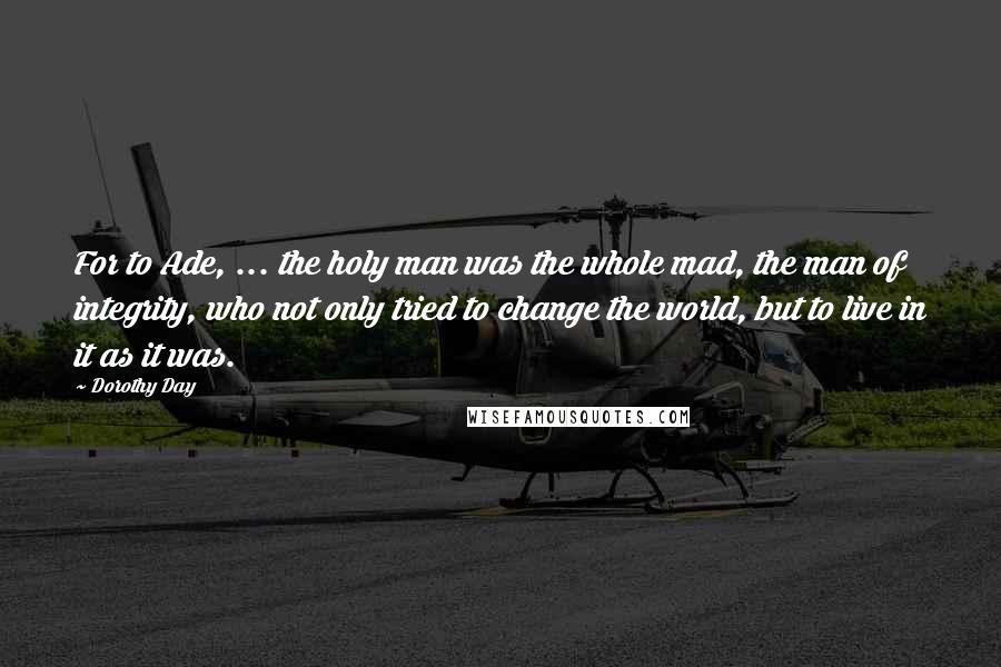 Dorothy Day Quotes: For to Ade, ... the holy man was the whole mad, the man of integrity, who not only tried to change the world, but to live in it as it was.