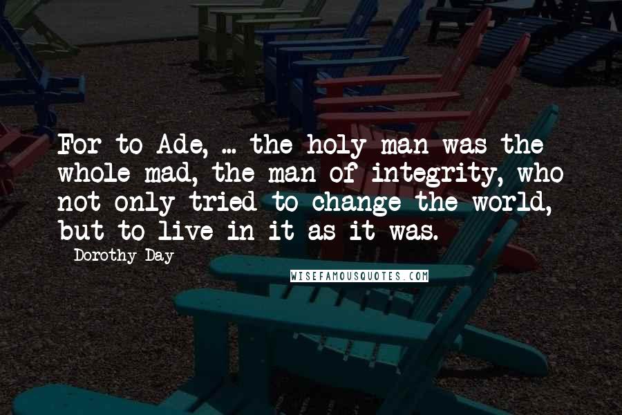 Dorothy Day Quotes: For to Ade, ... the holy man was the whole mad, the man of integrity, who not only tried to change the world, but to live in it as it was.